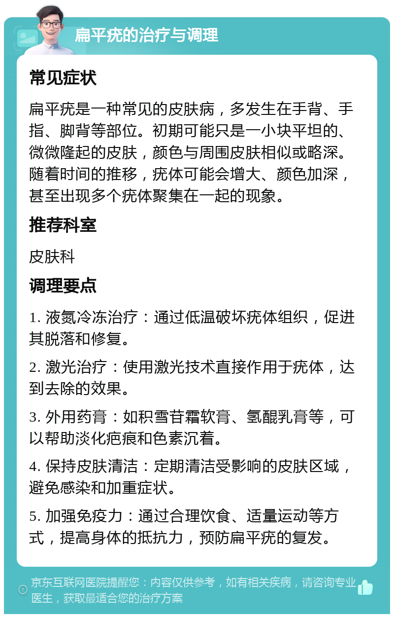 扁平疣的治疗与调理 常见症状 扁平疣是一种常见的皮肤病，多发生在手背、手指、脚背等部位。初期可能只是一小块平坦的、微微隆起的皮肤，颜色与周围皮肤相似或略深。随着时间的推移，疣体可能会增大、颜色加深，甚至出现多个疣体聚集在一起的现象。 推荐科室 皮肤科 调理要点 1. 液氮冷冻治疗：通过低温破坏疣体组织，促进其脱落和修复。 2. 激光治疗：使用激光技术直接作用于疣体，达到去除的效果。 3. 外用药膏：如积雪苷霜软膏、氢醌乳膏等，可以帮助淡化疤痕和色素沉着。 4. 保持皮肤清洁：定期清洁受影响的皮肤区域，避免感染和加重症状。 5. 加强免疫力：通过合理饮食、适量运动等方式，提高身体的抵抗力，预防扁平疣的复发。