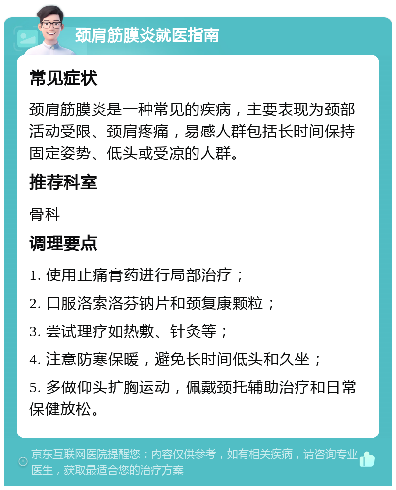 颈肩筋膜炎就医指南 常见症状 颈肩筋膜炎是一种常见的疾病，主要表现为颈部活动受限、颈肩疼痛，易感人群包括长时间保持固定姿势、低头或受凉的人群。 推荐科室 骨科 调理要点 1. 使用止痛膏药进行局部治疗； 2. 口服洛索洛芬钠片和颈复康颗粒； 3. 尝试理疗如热敷、针灸等； 4. 注意防寒保暖，避免长时间低头和久坐； 5. 多做仰头扩胸运动，佩戴颈托辅助治疗和日常保健放松。