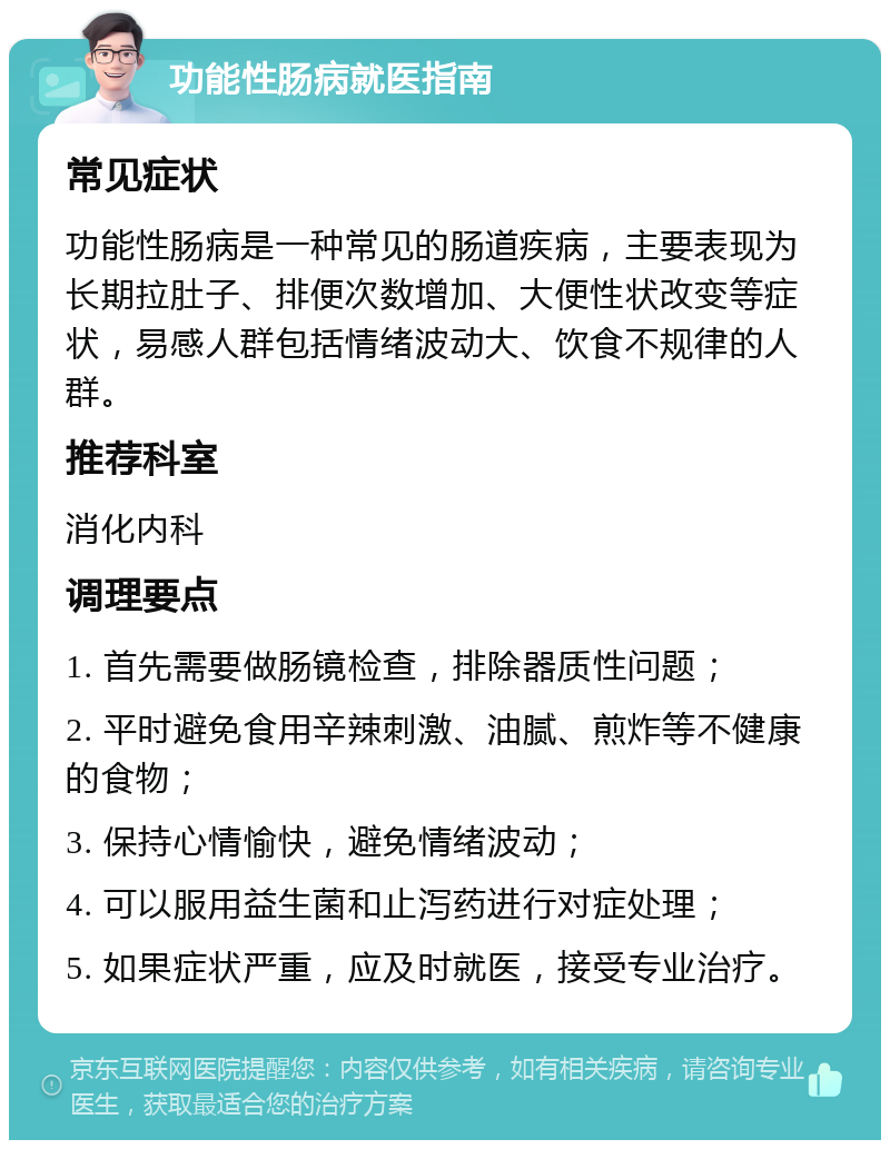 功能性肠病就医指南 常见症状 功能性肠病是一种常见的肠道疾病，主要表现为长期拉肚子、排便次数增加、大便性状改变等症状，易感人群包括情绪波动大、饮食不规律的人群。 推荐科室 消化内科 调理要点 1. 首先需要做肠镜检查，排除器质性问题； 2. 平时避免食用辛辣刺激、油腻、煎炸等不健康的食物； 3. 保持心情愉快，避免情绪波动； 4. 可以服用益生菌和止泻药进行对症处理； 5. 如果症状严重，应及时就医，接受专业治疗。