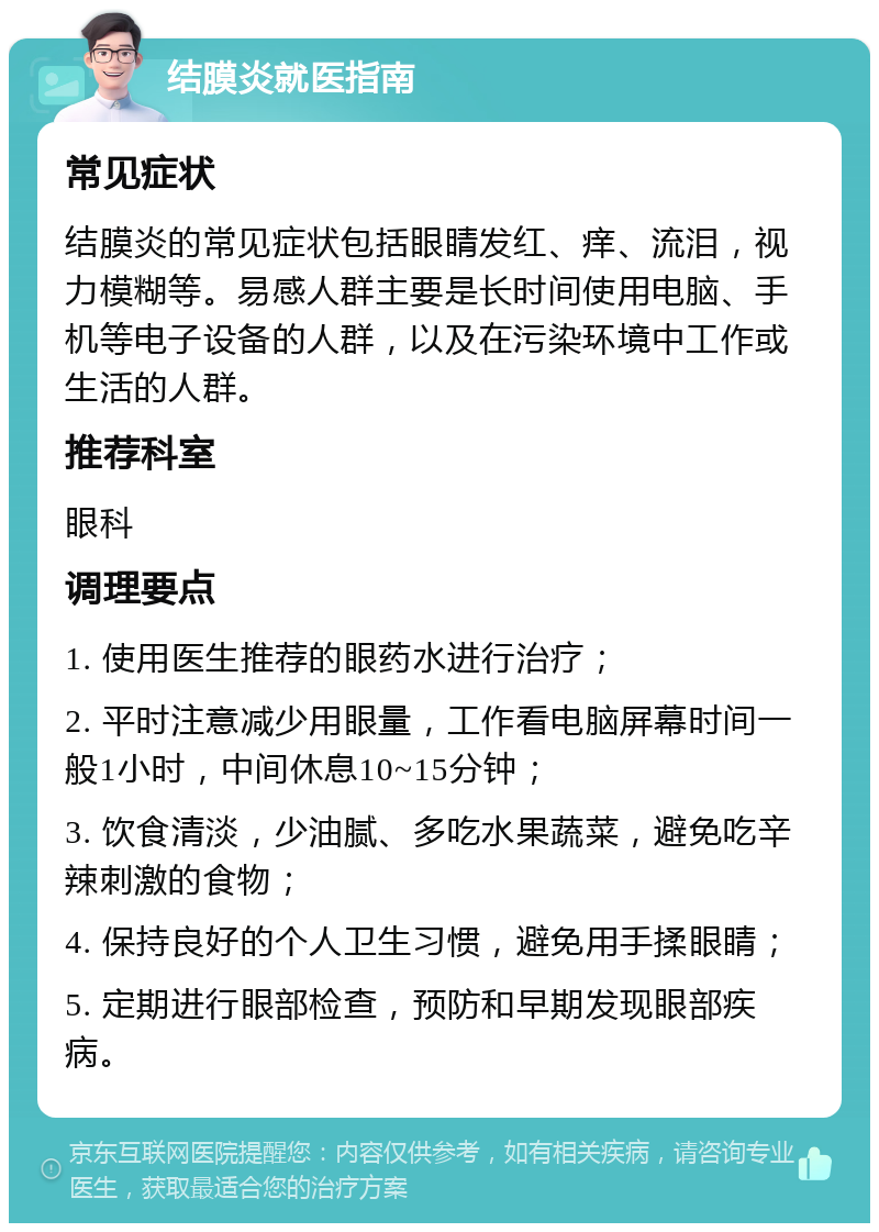 结膜炎就医指南 常见症状 结膜炎的常见症状包括眼睛发红、痒、流泪，视力模糊等。易感人群主要是长时间使用电脑、手机等电子设备的人群，以及在污染环境中工作或生活的人群。 推荐科室 眼科 调理要点 1. 使用医生推荐的眼药水进行治疗； 2. 平时注意减少用眼量，工作看电脑屏幕时间一般1小时，中间休息10~15分钟； 3. 饮食清淡，少油腻、多吃水果蔬菜，避免吃辛辣刺激的食物； 4. 保持良好的个人卫生习惯，避免用手揉眼睛； 5. 定期进行眼部检查，预防和早期发现眼部疾病。