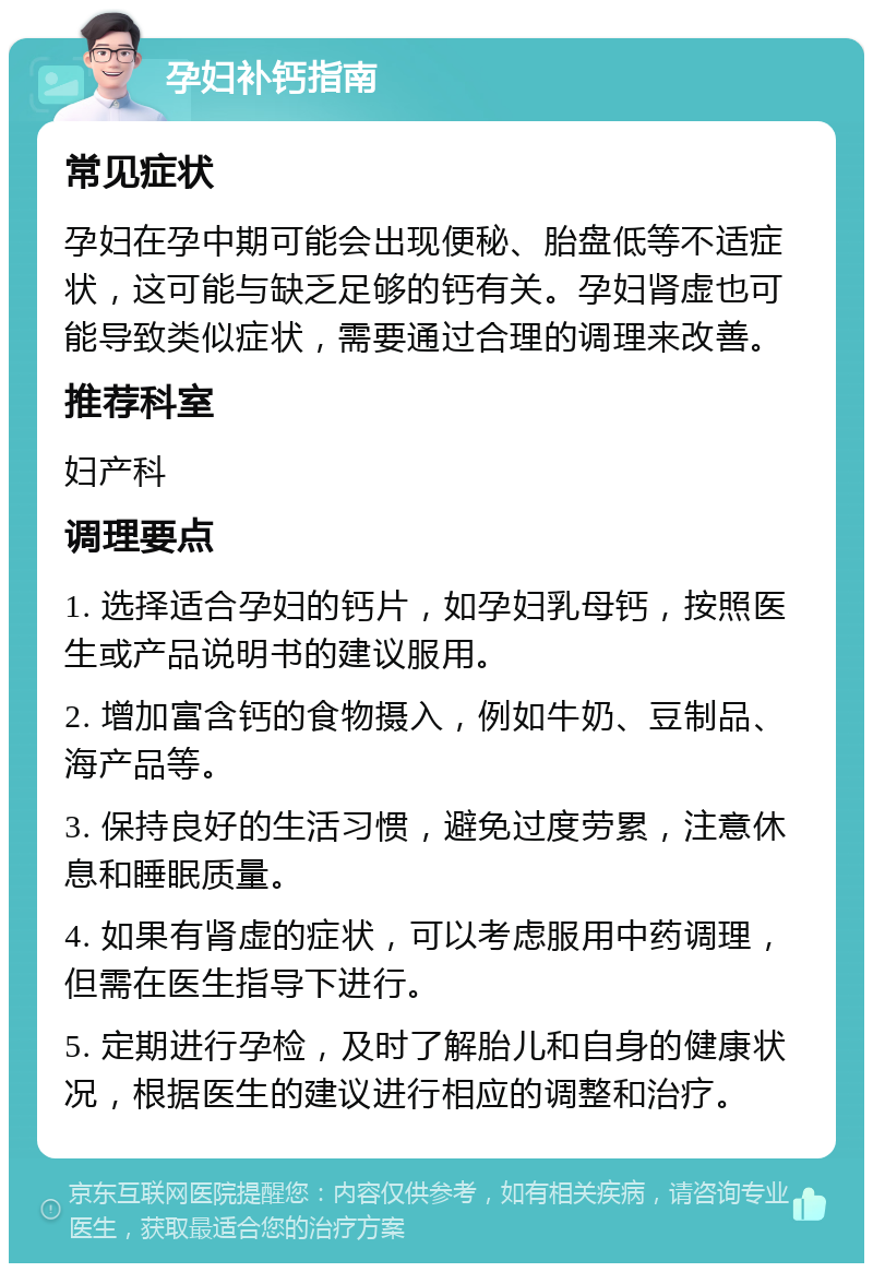 孕妇补钙指南 常见症状 孕妇在孕中期可能会出现便秘、胎盘低等不适症状，这可能与缺乏足够的钙有关。孕妇肾虚也可能导致类似症状，需要通过合理的调理来改善。 推荐科室 妇产科 调理要点 1. 选择适合孕妇的钙片，如孕妇乳母钙，按照医生或产品说明书的建议服用。 2. 增加富含钙的食物摄入，例如牛奶、豆制品、海产品等。 3. 保持良好的生活习惯，避免过度劳累，注意休息和睡眠质量。 4. 如果有肾虚的症状，可以考虑服用中药调理，但需在医生指导下进行。 5. 定期进行孕检，及时了解胎儿和自身的健康状况，根据医生的建议进行相应的调整和治疗。