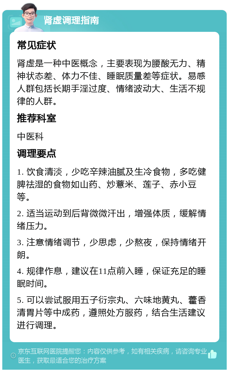 肾虚调理指南 常见症状 肾虚是一种中医概念，主要表现为腰酸无力、精神状态差、体力不佳、睡眠质量差等症状。易感人群包括长期手淫过度、情绪波动大、生活不规律的人群。 推荐科室 中医科 调理要点 1. 饮食清淡，少吃辛辣油腻及生冷食物，多吃健脾祛湿的食物如山药、炒薏米、莲子、赤小豆等。 2. 适当运动到后背微微汗出，增强体质，缓解情绪压力。 3. 注意情绪调节，少思虑，少熬夜，保持情绪开朗。 4. 规律作息，建议在11点前入睡，保证充足的睡眠时间。 5. 可以尝试服用五子衍宗丸、六味地黄丸、藿香清胃片等中成药，遵照处方服药，结合生活建议进行调理。