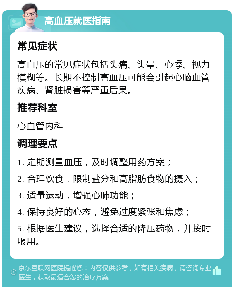 高血压就医指南 常见症状 高血压的常见症状包括头痛、头晕、心悸、视力模糊等。长期不控制高血压可能会引起心脑血管疾病、肾脏损害等严重后果。 推荐科室 心血管内科 调理要点 1. 定期测量血压，及时调整用药方案； 2. 合理饮食，限制盐分和高脂肪食物的摄入； 3. 适量运动，增强心肺功能； 4. 保持良好的心态，避免过度紧张和焦虑； 5. 根据医生建议，选择合适的降压药物，并按时服用。