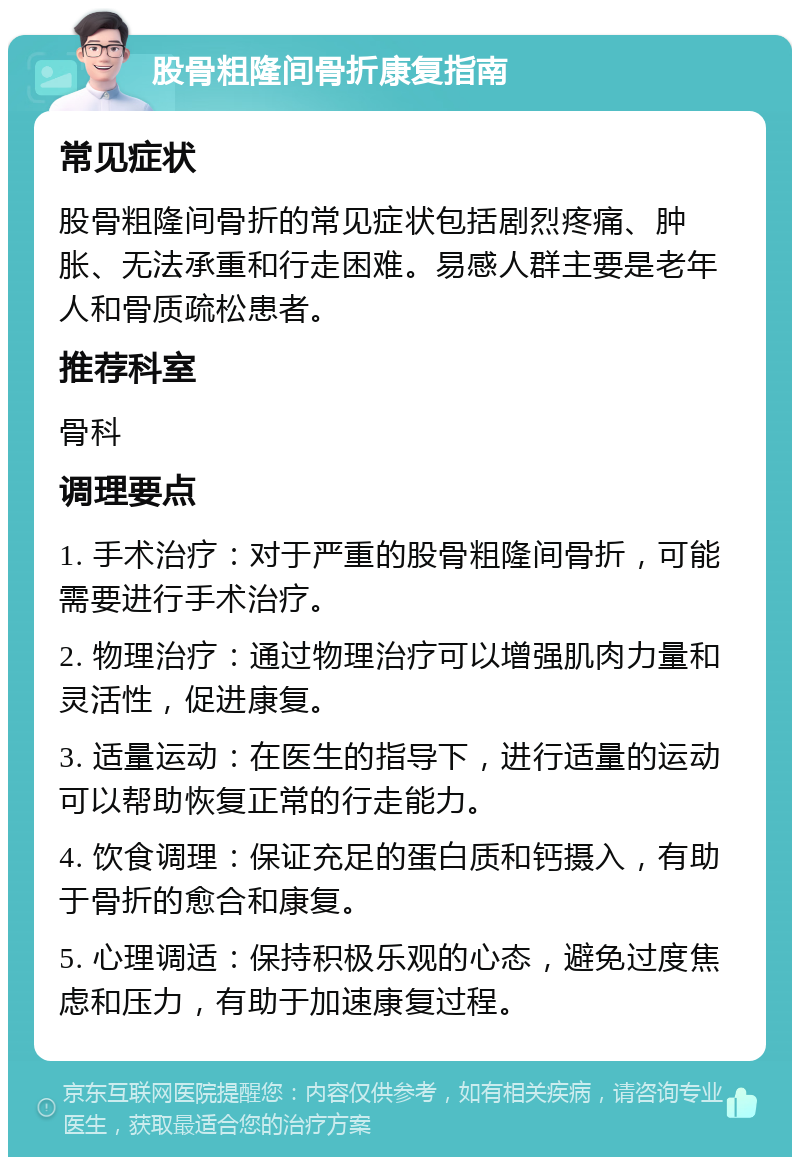 股骨粗隆间骨折康复指南 常见症状 股骨粗隆间骨折的常见症状包括剧烈疼痛、肿胀、无法承重和行走困难。易感人群主要是老年人和骨质疏松患者。 推荐科室 骨科 调理要点 1. 手术治疗：对于严重的股骨粗隆间骨折，可能需要进行手术治疗。 2. 物理治疗：通过物理治疗可以增强肌肉力量和灵活性，促进康复。 3. 适量运动：在医生的指导下，进行适量的运动可以帮助恢复正常的行走能力。 4. 饮食调理：保证充足的蛋白质和钙摄入，有助于骨折的愈合和康复。 5. 心理调适：保持积极乐观的心态，避免过度焦虑和压力，有助于加速康复过程。