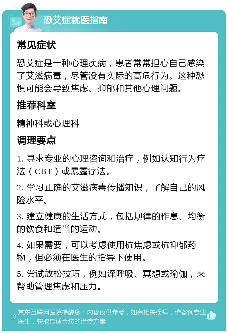 恐艾症就医指南 常见症状 恐艾症是一种心理疾病，患者常常担心自己感染了艾滋病毒，尽管没有实际的高危行为。这种恐惧可能会导致焦虑、抑郁和其他心理问题。 推荐科室 精神科或心理科 调理要点 1. 寻求专业的心理咨询和治疗，例如认知行为疗法（CBT）或暴露疗法。 2. 学习正确的艾滋病毒传播知识，了解自己的风险水平。 3. 建立健康的生活方式，包括规律的作息、均衡的饮食和适当的运动。 4. 如果需要，可以考虑使用抗焦虑或抗抑郁药物，但必须在医生的指导下使用。 5. 尝试放松技巧，例如深呼吸、冥想或瑜伽，来帮助管理焦虑和压力。