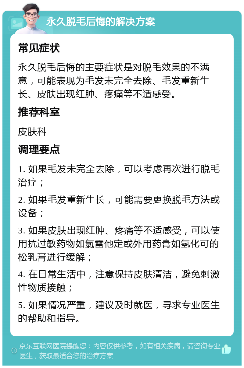 永久脱毛后悔的解决方案 常见症状 永久脱毛后悔的主要症状是对脱毛效果的不满意，可能表现为毛发未完全去除、毛发重新生长、皮肤出现红肿、疼痛等不适感受。 推荐科室 皮肤科 调理要点 1. 如果毛发未完全去除，可以考虑再次进行脱毛治疗； 2. 如果毛发重新生长，可能需要更换脱毛方法或设备； 3. 如果皮肤出现红肿、疼痛等不适感受，可以使用抗过敏药物如氯雷他定或外用药膏如氢化可的松乳膏进行缓解； 4. 在日常生活中，注意保持皮肤清洁，避免刺激性物质接触； 5. 如果情况严重，建议及时就医，寻求专业医生的帮助和指导。