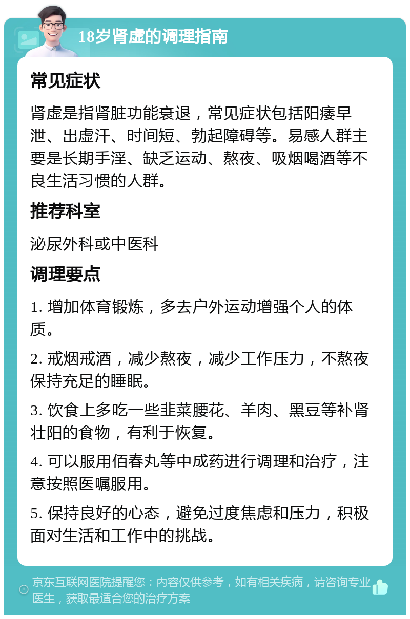 18岁肾虚的调理指南 常见症状 肾虚是指肾脏功能衰退，常见症状包括阳痿早泄、出虚汗、时间短、勃起障碍等。易感人群主要是长期手淫、缺乏运动、熬夜、吸烟喝酒等不良生活习惯的人群。 推荐科室 泌尿外科或中医科 调理要点 1. 增加体育锻炼，多去户外运动增强个人的体质。 2. 戒烟戒酒，减少熬夜，减少工作压力，不熬夜保持充足的睡眠。 3. 饮食上多吃一些韭菜腰花、羊肉、黑豆等补肾壮阳的食物，有利于恢复。 4. 可以服用佰春丸等中成药进行调理和治疗，注意按照医嘱服用。 5. 保持良好的心态，避免过度焦虑和压力，积极面对生活和工作中的挑战。