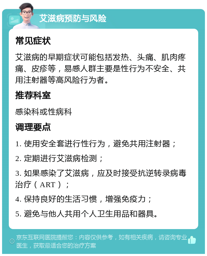 艾滋病预防与风险 常见症状 艾滋病的早期症状可能包括发热、头痛、肌肉疼痛、皮疹等，易感人群主要是性行为不安全、共用注射器等高风险行为者。 推荐科室 感染科或性病科 调理要点 1. 使用安全套进行性行为，避免共用注射器； 2. 定期进行艾滋病检测； 3. 如果感染了艾滋病，应及时接受抗逆转录病毒治疗（ART）； 4. 保持良好的生活习惯，增强免疫力； 5. 避免与他人共用个人卫生用品和器具。