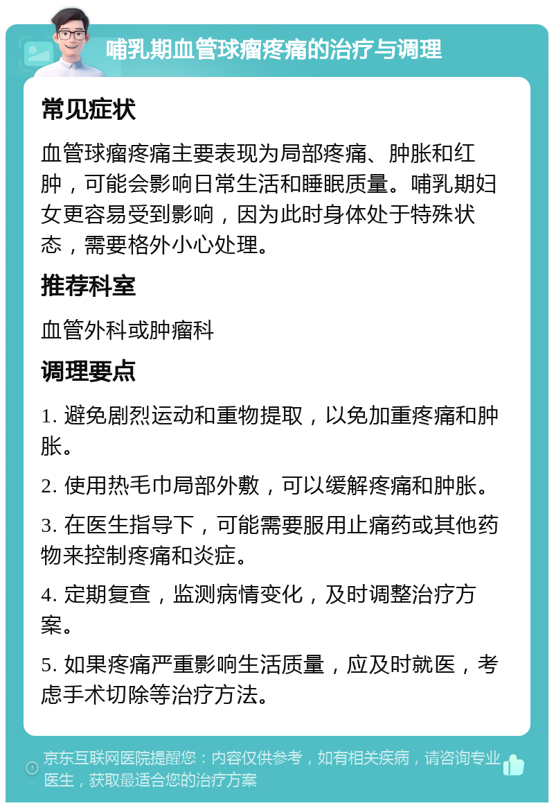 哺乳期血管球瘤疼痛的治疗与调理 常见症状 血管球瘤疼痛主要表现为局部疼痛、肿胀和红肿，可能会影响日常生活和睡眠质量。哺乳期妇女更容易受到影响，因为此时身体处于特殊状态，需要格外小心处理。 推荐科室 血管外科或肿瘤科 调理要点 1. 避免剧烈运动和重物提取，以免加重疼痛和肿胀。 2. 使用热毛巾局部外敷，可以缓解疼痛和肿胀。 3. 在医生指导下，可能需要服用止痛药或其他药物来控制疼痛和炎症。 4. 定期复查，监测病情变化，及时调整治疗方案。 5. 如果疼痛严重影响生活质量，应及时就医，考虑手术切除等治疗方法。