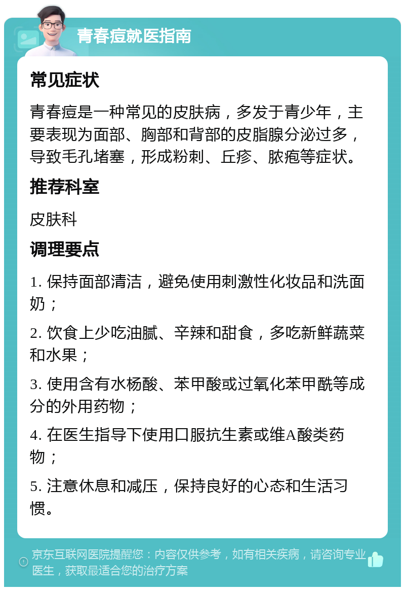 青春痘就医指南 常见症状 青春痘是一种常见的皮肤病，多发于青少年，主要表现为面部、胸部和背部的皮脂腺分泌过多，导致毛孔堵塞，形成粉刺、丘疹、脓疱等症状。 推荐科室 皮肤科 调理要点 1. 保持面部清洁，避免使用刺激性化妆品和洗面奶； 2. 饮食上少吃油腻、辛辣和甜食，多吃新鲜蔬菜和水果； 3. 使用含有水杨酸、苯甲酸或过氧化苯甲酰等成分的外用药物； 4. 在医生指导下使用口服抗生素或维A酸类药物； 5. 注意休息和减压，保持良好的心态和生活习惯。