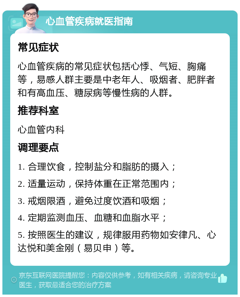 心血管疾病就医指南 常见症状 心血管疾病的常见症状包括心悸、气短、胸痛等，易感人群主要是中老年人、吸烟者、肥胖者和有高血压、糖尿病等慢性病的人群。 推荐科室 心血管内科 调理要点 1. 合理饮食，控制盐分和脂肪的摄入； 2. 适量运动，保持体重在正常范围内； 3. 戒烟限酒，避免过度饮酒和吸烟； 4. 定期监测血压、血糖和血脂水平； 5. 按照医生的建议，规律服用药物如安律凡、心达悦和美金刚（易贝申）等。