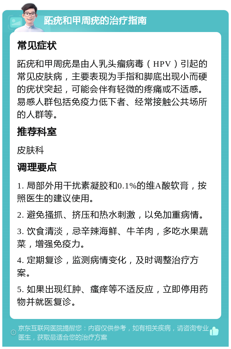 跖疣和甲周疣的治疗指南 常见症状 跖疣和甲周疣是由人乳头瘤病毒（HPV）引起的常见皮肤病，主要表现为手指和脚底出现小而硬的疣状突起，可能会伴有轻微的疼痛或不适感。易感人群包括免疫力低下者、经常接触公共场所的人群等。 推荐科室 皮肤科 调理要点 1. 局部外用干扰素凝胶和0.1%的维A酸软膏，按照医生的建议使用。 2. 避免搔抓、挤压和热水刺激，以免加重病情。 3. 饮食清淡，忌辛辣海鲜、牛羊肉，多吃水果蔬菜，增强免疫力。 4. 定期复诊，监测病情变化，及时调整治疗方案。 5. 如果出现红肿、瘙痒等不适反应，立即停用药物并就医复诊。