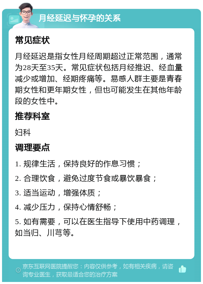 月经延迟与怀孕的关系 常见症状 月经延迟是指女性月经周期超过正常范围，通常为28天至35天。常见症状包括月经推迟、经血量减少或增加、经期疼痛等。易感人群主要是青春期女性和更年期女性，但也可能发生在其他年龄段的女性中。 推荐科室 妇科 调理要点 1. 规律生活，保持良好的作息习惯； 2. 合理饮食，避免过度节食或暴饮暴食； 3. 适当运动，增强体质； 4. 减少压力，保持心情舒畅； 5. 如有需要，可以在医生指导下使用中药调理，如当归、川芎等。