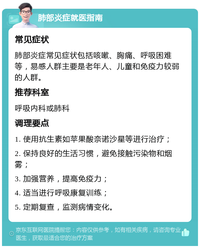 肺部炎症就医指南 常见症状 肺部炎症常见症状包括咳嗽、胸痛、呼吸困难等，易感人群主要是老年人、儿童和免疫力较弱的人群。 推荐科室 呼吸内科或肺科 调理要点 1. 使用抗生素如苹果酸奈诺沙星等进行治疗； 2. 保持良好的生活习惯，避免接触污染物和烟雾； 3. 加强营养，提高免疫力； 4. 适当进行呼吸康复训练； 5. 定期复查，监测病情变化。