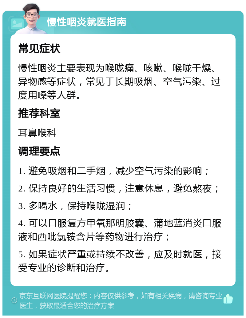 慢性咽炎就医指南 常见症状 慢性咽炎主要表现为喉咙痛、咳嗽、喉咙干燥、异物感等症状，常见于长期吸烟、空气污染、过度用嗓等人群。 推荐科室 耳鼻喉科 调理要点 1. 避免吸烟和二手烟，减少空气污染的影响； 2. 保持良好的生活习惯，注意休息，避免熬夜； 3. 多喝水，保持喉咙湿润； 4. 可以口服复方甲氧那明胶囊、蒲地蓝消炎口服液和西吡氯铵含片等药物进行治疗； 5. 如果症状严重或持续不改善，应及时就医，接受专业的诊断和治疗。