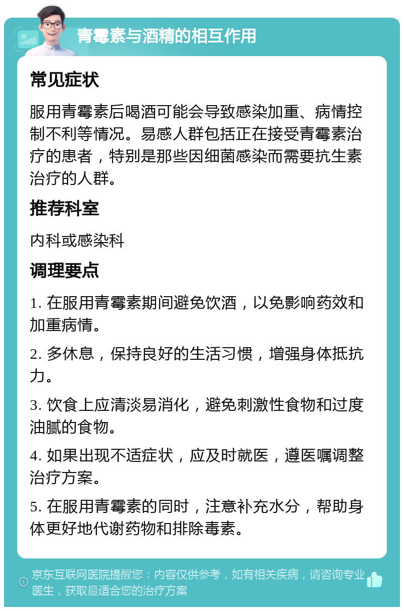 青霉素与酒精的相互作用 常见症状 服用青霉素后喝酒可能会导致感染加重、病情控制不利等情况。易感人群包括正在接受青霉素治疗的患者，特别是那些因细菌感染而需要抗生素治疗的人群。 推荐科室 内科或感染科 调理要点 1. 在服用青霉素期间避免饮酒，以免影响药效和加重病情。 2. 多休息，保持良好的生活习惯，增强身体抵抗力。 3. 饮食上应清淡易消化，避免刺激性食物和过度油腻的食物。 4. 如果出现不适症状，应及时就医，遵医嘱调整治疗方案。 5. 在服用青霉素的同时，注意补充水分，帮助身体更好地代谢药物和排除毒素。