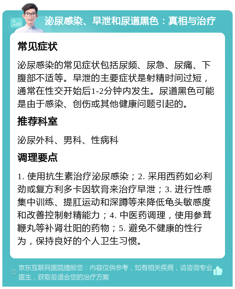 泌尿感染、早泄和尿道黑色：真相与治疗 常见症状 泌尿感染的常见症状包括尿频、尿急、尿痛、下腹部不适等。早泄的主要症状是射精时间过短，通常在性交开始后1-2分钟内发生。尿道黑色可能是由于感染、创伤或其他健康问题引起的。 推荐科室 泌尿外科、男科、性病科 调理要点 1. 使用抗生素治疗泌尿感染；2. 采用西药如必利劲或复方利多卡因软膏来治疗早泄；3. 进行性感集中训练、提肛运动和深蹲等来降低龟头敏感度和改善控制射精能力；4. 中医药调理，使用参茸鞭丸等补肾壮阳的药物；5. 避免不健康的性行为，保持良好的个人卫生习惯。