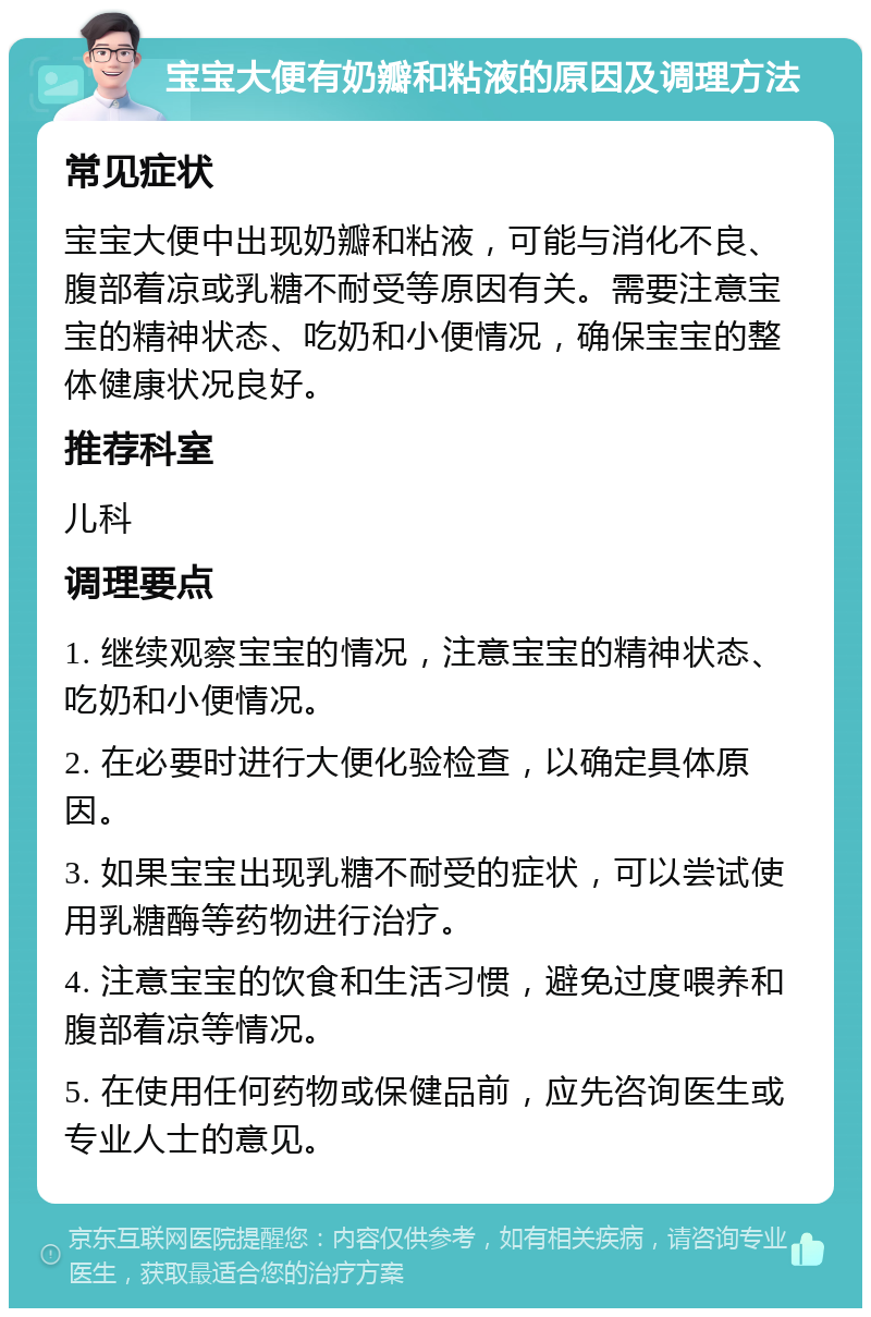 宝宝大便有奶瓣和粘液的原因及调理方法 常见症状 宝宝大便中出现奶瓣和粘液，可能与消化不良、腹部着凉或乳糖不耐受等原因有关。需要注意宝宝的精神状态、吃奶和小便情况，确保宝宝的整体健康状况良好。 推荐科室 儿科 调理要点 1. 继续观察宝宝的情况，注意宝宝的精神状态、吃奶和小便情况。 2. 在必要时进行大便化验检查，以确定具体原因。 3. 如果宝宝出现乳糖不耐受的症状，可以尝试使用乳糖酶等药物进行治疗。 4. 注意宝宝的饮食和生活习惯，避免过度喂养和腹部着凉等情况。 5. 在使用任何药物或保健品前，应先咨询医生或专业人士的意见。