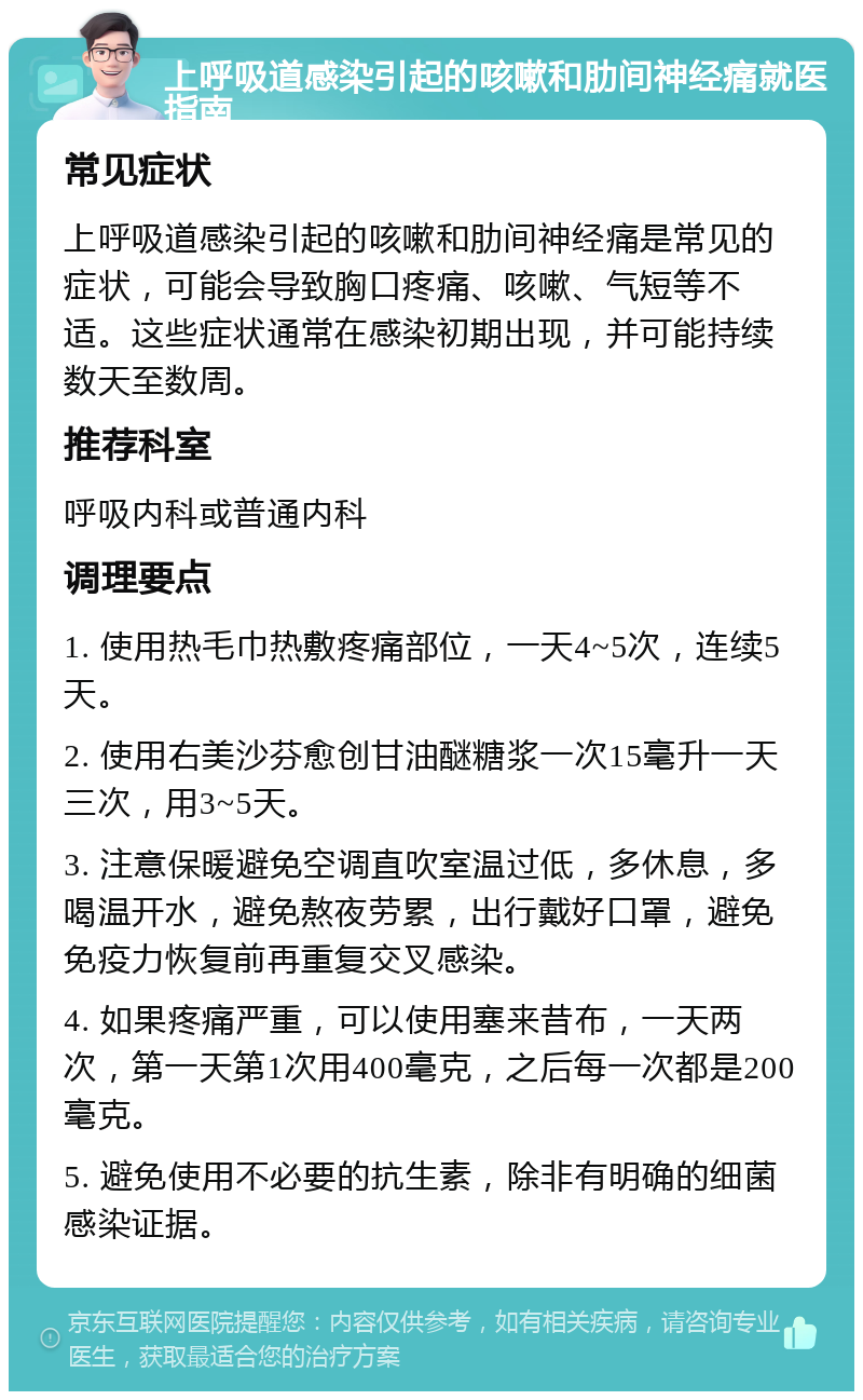 上呼吸道感染引起的咳嗽和肋间神经痛就医指南 常见症状 上呼吸道感染引起的咳嗽和肋间神经痛是常见的症状，可能会导致胸口疼痛、咳嗽、气短等不适。这些症状通常在感染初期出现，并可能持续数天至数周。 推荐科室 呼吸内科或普通内科 调理要点 1. 使用热毛巾热敷疼痛部位，一天4~5次，连续5天。 2. 使用右美沙芬愈创甘油醚糖浆一次15毫升一天三次，用3~5天。 3. 注意保暖避免空调直吹室温过低，多休息，多喝温开水，避免熬夜劳累，出行戴好口罩，避免免疫力恢复前再重复交叉感染。 4. 如果疼痛严重，可以使用塞来昔布，一天两次，第一天第1次用400毫克，之后每一次都是200毫克。 5. 避免使用不必要的抗生素，除非有明确的细菌感染证据。