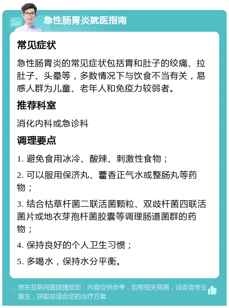 急性肠胃炎就医指南 常见症状 急性肠胃炎的常见症状包括胃和肚子的绞痛、拉肚子、头晕等，多数情况下与饮食不当有关，易感人群为儿童、老年人和免疫力较弱者。 推荐科室 消化内科或急诊科 调理要点 1. 避免食用冰冷、酸辣、刺激性食物； 2. 可以服用保济丸、藿香正气水或整肠丸等药物； 3. 结合枯草杆菌二联活菌颗粒、双歧杆菌四联活菌片或地衣芽孢杆菌胶囊等调理肠道菌群的药物； 4. 保持良好的个人卫生习惯； 5. 多喝水，保持水分平衡。