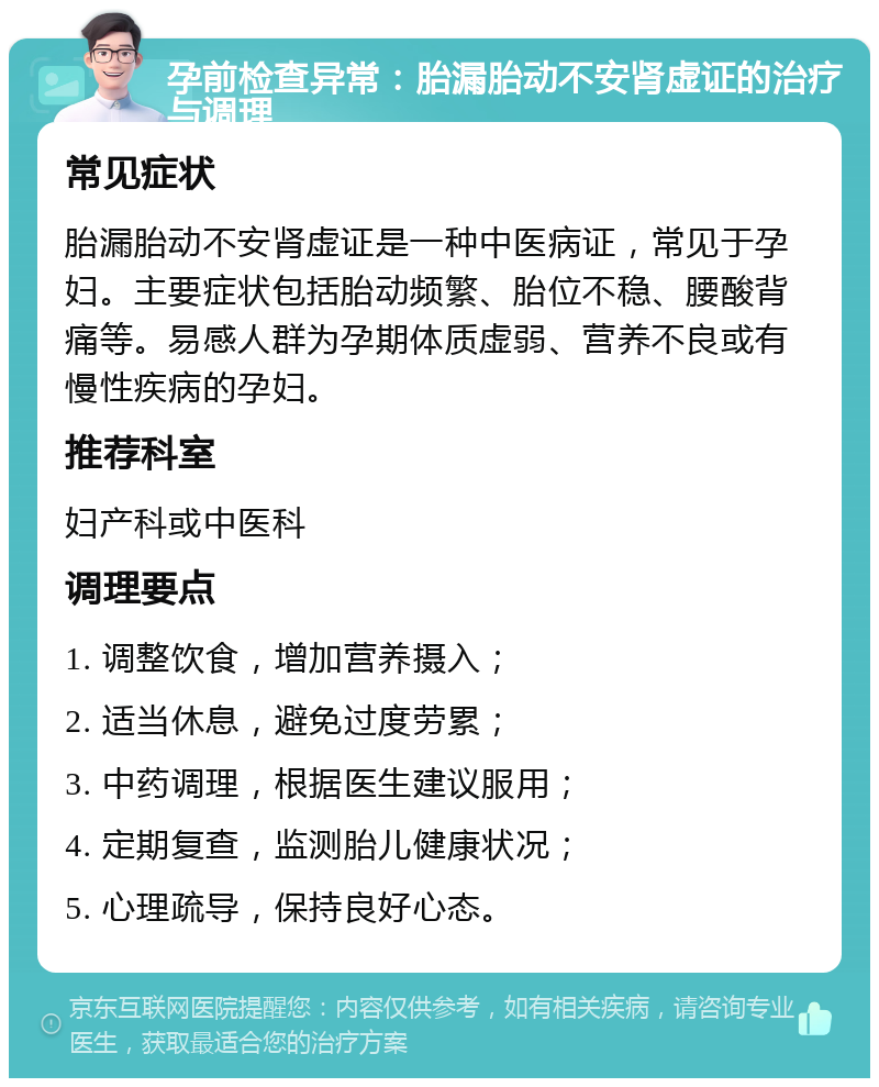 孕前检查异常：胎漏胎动不安肾虚证的治疗与调理 常见症状 胎漏胎动不安肾虚证是一种中医病证，常见于孕妇。主要症状包括胎动频繁、胎位不稳、腰酸背痛等。易感人群为孕期体质虚弱、营养不良或有慢性疾病的孕妇。 推荐科室 妇产科或中医科 调理要点 1. 调整饮食，增加营养摄入； 2. 适当休息，避免过度劳累； 3. 中药调理，根据医生建议服用； 4. 定期复查，监测胎儿健康状况； 5. 心理疏导，保持良好心态。