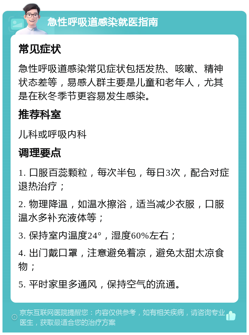 急性呼吸道感染就医指南 常见症状 急性呼吸道感染常见症状包括发热、咳嗽、精神状态差等，易感人群主要是儿童和老年人，尤其是在秋冬季节更容易发生感染。 推荐科室 儿科或呼吸内科 调理要点 1. 口服百蕊颗粒，每次半包，每日3次，配合对症退热治疗； 2. 物理降温，如温水擦浴，适当减少衣服，口服温水多补充液体等； 3. 保持室内温度24°，湿度60%左右； 4. 出门戴口罩，注意避免着凉，避免太甜太凉食物； 5. 平时家里多通风，保持空气的流通。