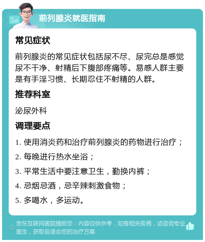 前列腺炎就医指南 常见症状 前列腺炎的常见症状包括尿不尽、尿完总是感觉尿不干净、射精后下腹部疼痛等。易感人群主要是有手淫习惯、长期忍住不射精的人群。 推荐科室 泌尿外科 调理要点 1. 使用消炎药和治疗前列腺炎的药物进行治疗； 2. 每晚进行热水坐浴； 3. 平常生活中要注意卫生，勤换内裤； 4. 忌烟忌酒，忌辛辣刺激食物； 5. 多喝水，多运动。