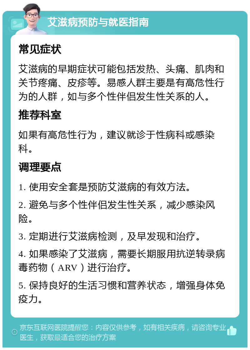 艾滋病预防与就医指南 常见症状 艾滋病的早期症状可能包括发热、头痛、肌肉和关节疼痛、皮疹等。易感人群主要是有高危性行为的人群，如与多个性伴侣发生性关系的人。 推荐科室 如果有高危性行为，建议就诊于性病科或感染科。 调理要点 1. 使用安全套是预防艾滋病的有效方法。 2. 避免与多个性伴侣发生性关系，减少感染风险。 3. 定期进行艾滋病检测，及早发现和治疗。 4. 如果感染了艾滋病，需要长期服用抗逆转录病毒药物（ARV）进行治疗。 5. 保持良好的生活习惯和营养状态，增强身体免疫力。