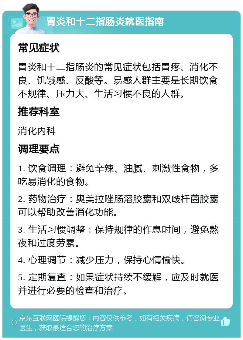 胃炎和十二指肠炎就医指南 常见症状 胃炎和十二指肠炎的常见症状包括胃疼、消化不良、饥饿感、反酸等。易感人群主要是长期饮食不规律、压力大、生活习惯不良的人群。 推荐科室 消化内科 调理要点 1. 饮食调理：避免辛辣、油腻、刺激性食物，多吃易消化的食物。 2. 药物治疗：奥美拉唑肠溶胶囊和双歧杆菌胶囊可以帮助改善消化功能。 3. 生活习惯调整：保持规律的作息时间，避免熬夜和过度劳累。 4. 心理调节：减少压力，保持心情愉快。 5. 定期复查：如果症状持续不缓解，应及时就医并进行必要的检查和治疗。