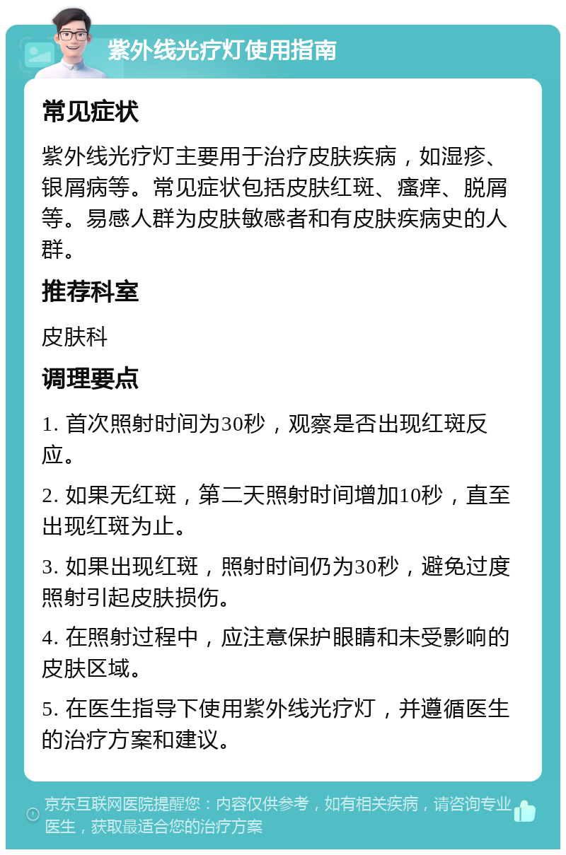 紫外线光疗灯使用指南 常见症状 紫外线光疗灯主要用于治疗皮肤疾病，如湿疹、银屑病等。常见症状包括皮肤红斑、瘙痒、脱屑等。易感人群为皮肤敏感者和有皮肤疾病史的人群。 推荐科室 皮肤科 调理要点 1. 首次照射时间为30秒，观察是否出现红斑反应。 2. 如果无红斑，第二天照射时间增加10秒，直至出现红斑为止。 3. 如果出现红斑，照射时间仍为30秒，避免过度照射引起皮肤损伤。 4. 在照射过程中，应注意保护眼睛和未受影响的皮肤区域。 5. 在医生指导下使用紫外线光疗灯，并遵循医生的治疗方案和建议。