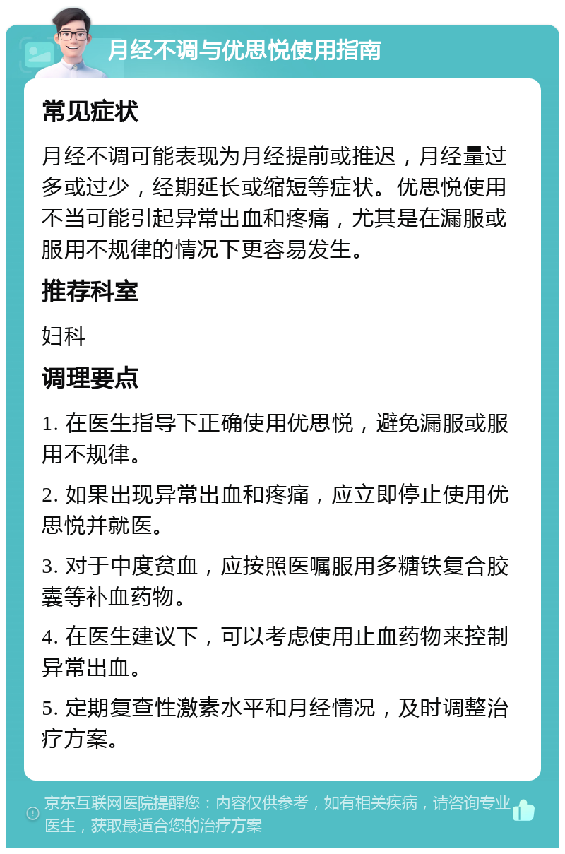 月经不调与优思悦使用指南 常见症状 月经不调可能表现为月经提前或推迟，月经量过多或过少，经期延长或缩短等症状。优思悦使用不当可能引起异常出血和疼痛，尤其是在漏服或服用不规律的情况下更容易发生。 推荐科室 妇科 调理要点 1. 在医生指导下正确使用优思悦，避免漏服或服用不规律。 2. 如果出现异常出血和疼痛，应立即停止使用优思悦并就医。 3. 对于中度贫血，应按照医嘱服用多糖铁复合胶囊等补血药物。 4. 在医生建议下，可以考虑使用止血药物来控制异常出血。 5. 定期复查性激素水平和月经情况，及时调整治疗方案。