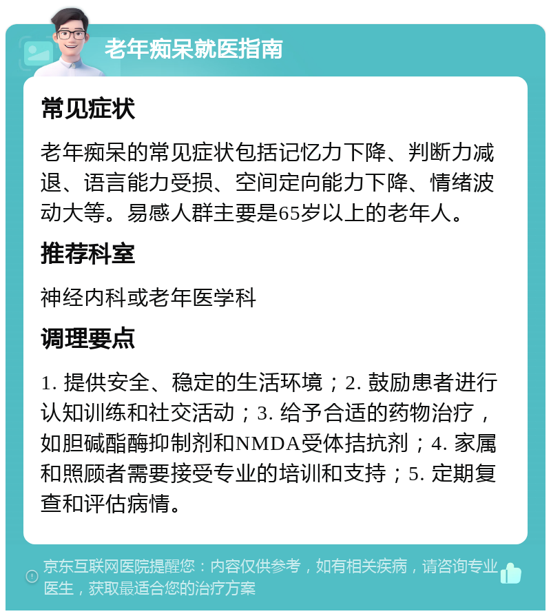 老年痴呆就医指南 常见症状 老年痴呆的常见症状包括记忆力下降、判断力减退、语言能力受损、空间定向能力下降、情绪波动大等。易感人群主要是65岁以上的老年人。 推荐科室 神经内科或老年医学科 调理要点 1. 提供安全、稳定的生活环境；2. 鼓励患者进行认知训练和社交活动；3. 给予合适的药物治疗，如胆碱酯酶抑制剂和NMDA受体拮抗剂；4. 家属和照顾者需要接受专业的培训和支持；5. 定期复查和评估病情。