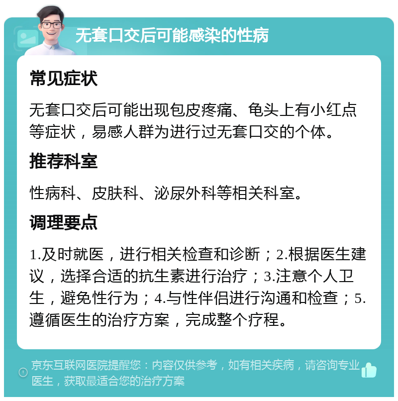 无套口交后可能感染的性病 常见症状 无套口交后可能出现包皮疼痛、龟头上有小红点等症状，易感人群为进行过无套口交的个体。 推荐科室 性病科、皮肤科、泌尿外科等相关科室。 调理要点 1.及时就医，进行相关检查和诊断；2.根据医生建议，选择合适的抗生素进行治疗；3.注意个人卫生，避免性行为；4.与性伴侣进行沟通和检查；5.遵循医生的治疗方案，完成整个疗程。