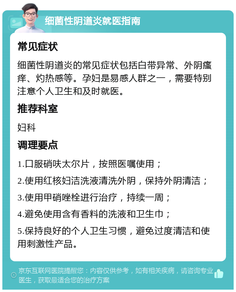 细菌性阴道炎就医指南 常见症状 细菌性阴道炎的常见症状包括白带异常、外阴瘙痒、灼热感等。孕妇是易感人群之一，需要特别注意个人卫生和及时就医。 推荐科室 妇科 调理要点 1.口服硝呋太尔片，按照医嘱使用； 2.使用红核妇洁洗液清洗外阴，保持外阴清洁； 3.使用甲硝唑栓进行治疗，持续一周； 4.避免使用含有香料的洗液和卫生巾； 5.保持良好的个人卫生习惯，避免过度清洁和使用刺激性产品。