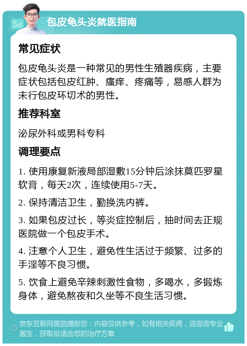 包皮龟头炎就医指南 常见症状 包皮龟头炎是一种常见的男性生殖器疾病，主要症状包括包皮红肿、瘙痒、疼痛等，易感人群为未行包皮环切术的男性。 推荐科室 泌尿外科或男科专科 调理要点 1. 使用康复新液局部湿敷15分钟后涂抹莫匹罗星软膏，每天2次，连续使用5-7天。 2. 保持清洁卫生，勤换洗内裤。 3. 如果包皮过长，等炎症控制后，抽时间去正规医院做一个包皮手术。 4. 注意个人卫生，避免性生活过于频繁、过多的手淫等不良习惯。 5. 饮食上避免辛辣刺激性食物，多喝水，多锻炼身体，避免熬夜和久坐等不良生活习惯。