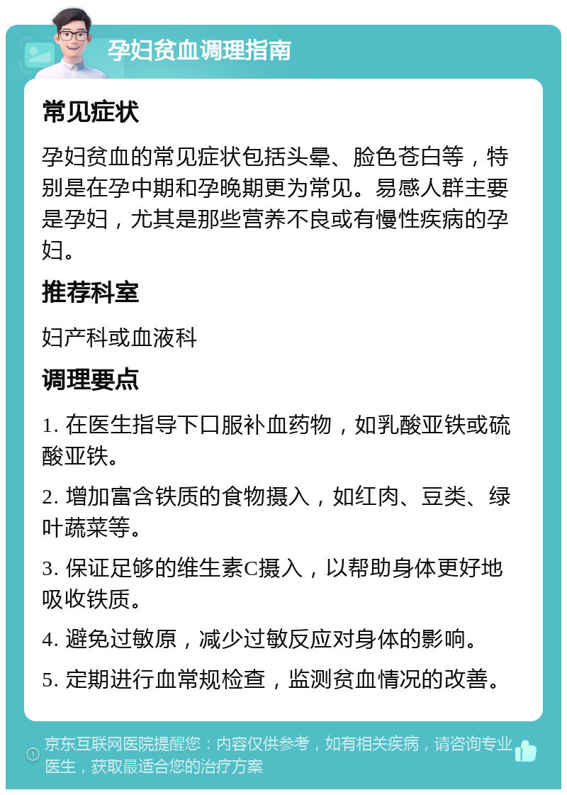 孕妇贫血调理指南 常见症状 孕妇贫血的常见症状包括头晕、脸色苍白等，特别是在孕中期和孕晚期更为常见。易感人群主要是孕妇，尤其是那些营养不良或有慢性疾病的孕妇。 推荐科室 妇产科或血液科 调理要点 1. 在医生指导下口服补血药物，如乳酸亚铁或硫酸亚铁。 2. 增加富含铁质的食物摄入，如红肉、豆类、绿叶蔬菜等。 3. 保证足够的维生素C摄入，以帮助身体更好地吸收铁质。 4. 避免过敏原，减少过敏反应对身体的影响。 5. 定期进行血常规检查，监测贫血情况的改善。