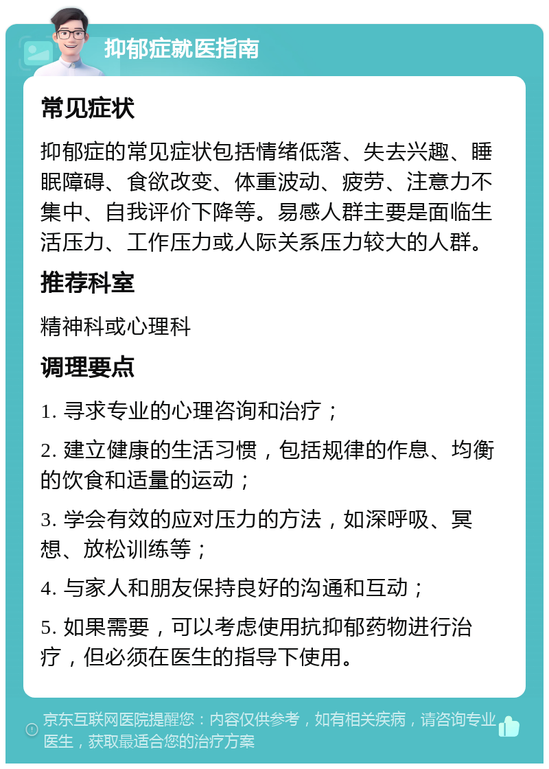 抑郁症就医指南 常见症状 抑郁症的常见症状包括情绪低落、失去兴趣、睡眠障碍、食欲改变、体重波动、疲劳、注意力不集中、自我评价下降等。易感人群主要是面临生活压力、工作压力或人际关系压力较大的人群。 推荐科室 精神科或心理科 调理要点 1. 寻求专业的心理咨询和治疗； 2. 建立健康的生活习惯，包括规律的作息、均衡的饮食和适量的运动； 3. 学会有效的应对压力的方法，如深呼吸、冥想、放松训练等； 4. 与家人和朋友保持良好的沟通和互动； 5. 如果需要，可以考虑使用抗抑郁药物进行治疗，但必须在医生的指导下使用。