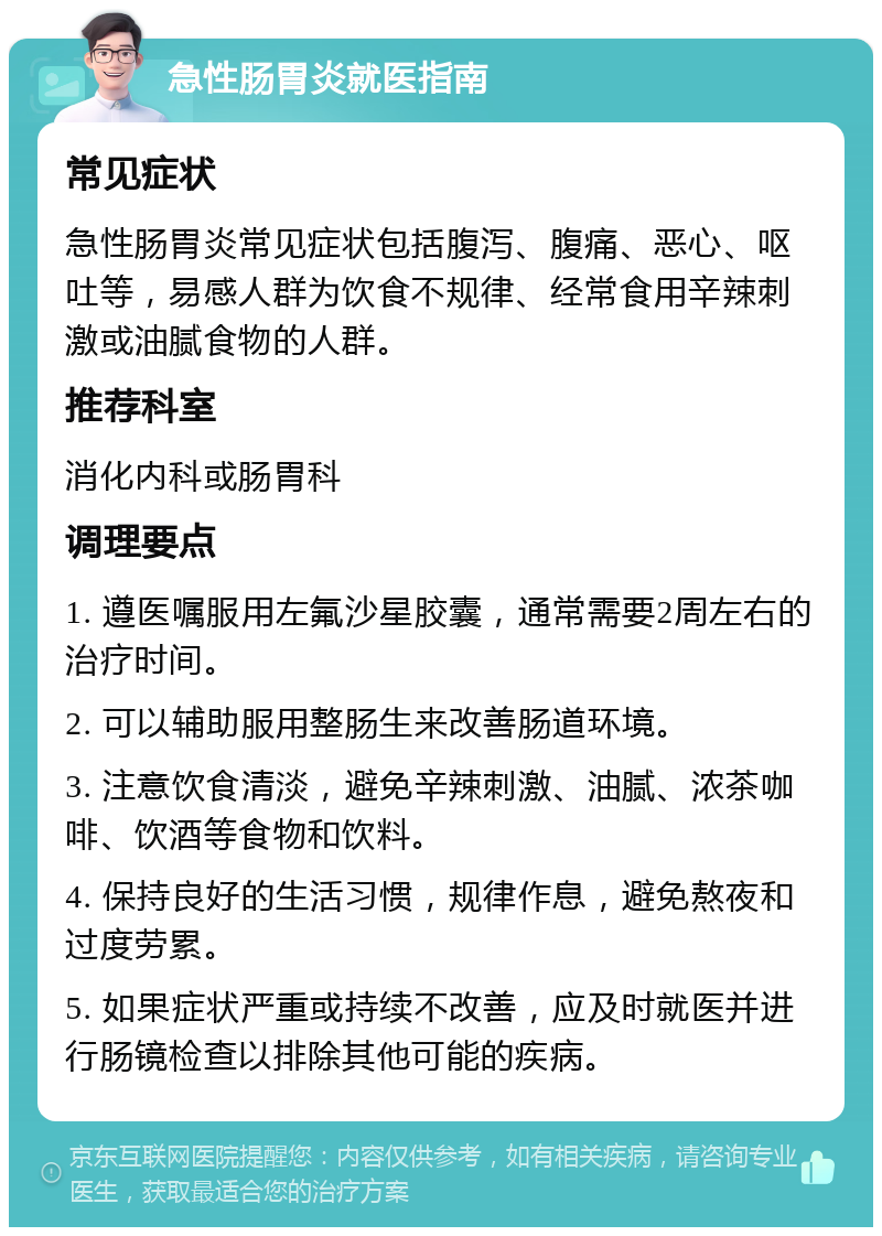 急性肠胃炎就医指南 常见症状 急性肠胃炎常见症状包括腹泻、腹痛、恶心、呕吐等，易感人群为饮食不规律、经常食用辛辣刺激或油腻食物的人群。 推荐科室 消化内科或肠胃科 调理要点 1. 遵医嘱服用左氟沙星胶囊，通常需要2周左右的治疗时间。 2. 可以辅助服用整肠生来改善肠道环境。 3. 注意饮食清淡，避免辛辣刺激、油腻、浓茶咖啡、饮酒等食物和饮料。 4. 保持良好的生活习惯，规律作息，避免熬夜和过度劳累。 5. 如果症状严重或持续不改善，应及时就医并进行肠镜检查以排除其他可能的疾病。