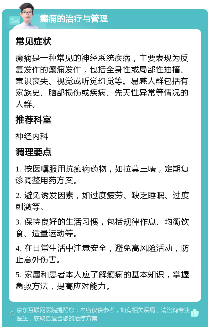 癫痫的治疗与管理 常见症状 癫痫是一种常见的神经系统疾病，主要表现为反复发作的癫痫发作，包括全身性或局部性抽搐、意识丧失、视觉或听觉幻觉等。易感人群包括有家族史、脑部损伤或疾病、先天性异常等情况的人群。 推荐科室 神经内科 调理要点 1. 按医嘱服用抗癫痫药物，如拉莫三嗪，定期复诊调整用药方案。 2. 避免诱发因素，如过度疲劳、缺乏睡眠、过度刺激等。 3. 保持良好的生活习惯，包括规律作息、均衡饮食、适量运动等。 4. 在日常生活中注意安全，避免高风险活动，防止意外伤害。 5. 家属和患者本人应了解癫痫的基本知识，掌握急救方法，提高应对能力。