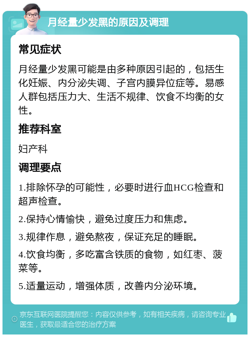 月经量少发黑的原因及调理 常见症状 月经量少发黑可能是由多种原因引起的，包括生化妊娠、内分泌失调、子宫内膜异位症等。易感人群包括压力大、生活不规律、饮食不均衡的女性。 推荐科室 妇产科 调理要点 1.排除怀孕的可能性，必要时进行血HCG检查和超声检查。 2.保持心情愉快，避免过度压力和焦虑。 3.规律作息，避免熬夜，保证充足的睡眠。 4.饮食均衡，多吃富含铁质的食物，如红枣、菠菜等。 5.适量运动，增强体质，改善内分泌环境。