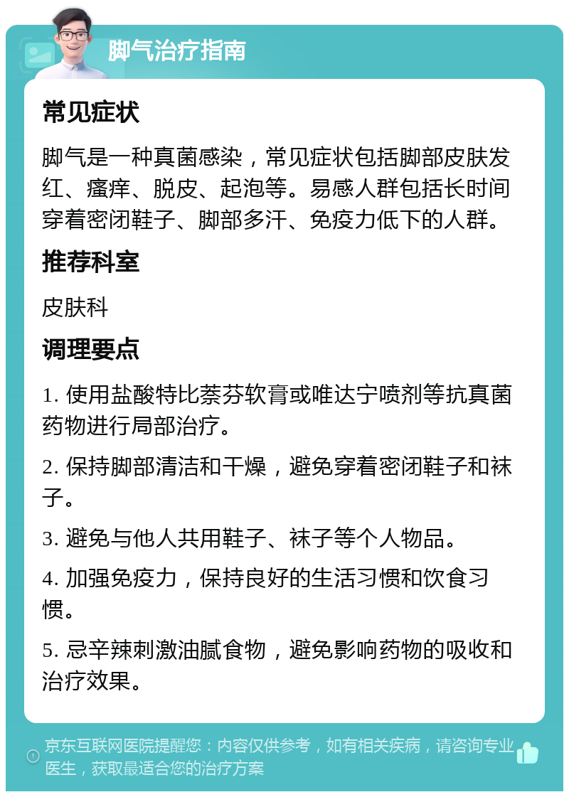 脚气治疗指南 常见症状 脚气是一种真菌感染，常见症状包括脚部皮肤发红、瘙痒、脱皮、起泡等。易感人群包括长时间穿着密闭鞋子、脚部多汗、免疫力低下的人群。 推荐科室 皮肤科 调理要点 1. 使用盐酸特比萘芬软膏或唯达宁喷剂等抗真菌药物进行局部治疗。 2. 保持脚部清洁和干燥，避免穿着密闭鞋子和袜子。 3. 避免与他人共用鞋子、袜子等个人物品。 4. 加强免疫力，保持良好的生活习惯和饮食习惯。 5. 忌辛辣刺激油腻食物，避免影响药物的吸收和治疗效果。