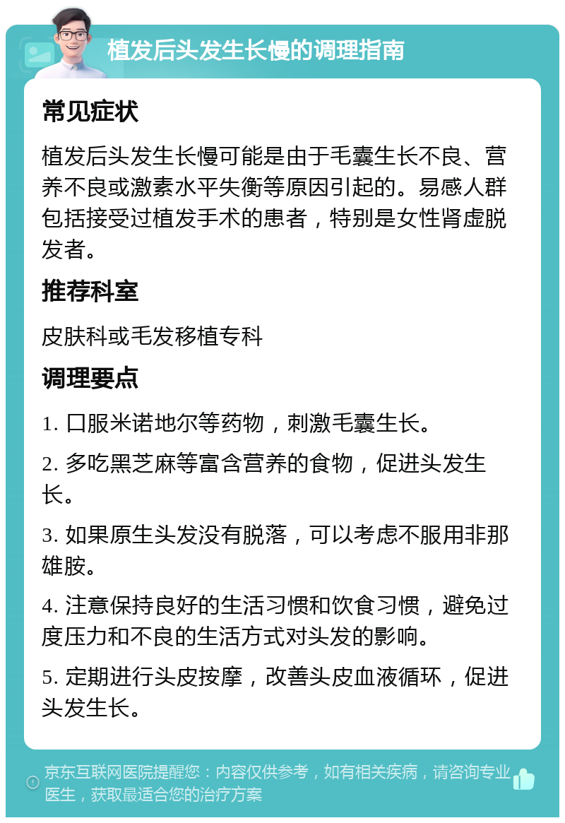 植发后头发生长慢的调理指南 常见症状 植发后头发生长慢可能是由于毛囊生长不良、营养不良或激素水平失衡等原因引起的。易感人群包括接受过植发手术的患者，特别是女性肾虚脱发者。 推荐科室 皮肤科或毛发移植专科 调理要点 1. 口服米诺地尔等药物，刺激毛囊生长。 2. 多吃黑芝麻等富含营养的食物，促进头发生长。 3. 如果原生头发没有脱落，可以考虑不服用非那雄胺。 4. 注意保持良好的生活习惯和饮食习惯，避免过度压力和不良的生活方式对头发的影响。 5. 定期进行头皮按摩，改善头皮血液循环，促进头发生长。