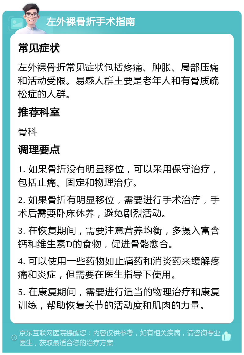 左外裸骨折手术指南 常见症状 左外裸骨折常见症状包括疼痛、肿胀、局部压痛和活动受限。易感人群主要是老年人和有骨质疏松症的人群。 推荐科室 骨科 调理要点 1. 如果骨折没有明显移位，可以采用保守治疗，包括止痛、固定和物理治疗。 2. 如果骨折有明显移位，需要进行手术治疗，手术后需要卧床休养，避免剧烈活动。 3. 在恢复期间，需要注意营养均衡，多摄入富含钙和维生素D的食物，促进骨骼愈合。 4. 可以使用一些药物如止痛药和消炎药来缓解疼痛和炎症，但需要在医生指导下使用。 5. 在康复期间，需要进行适当的物理治疗和康复训练，帮助恢复关节的活动度和肌肉的力量。