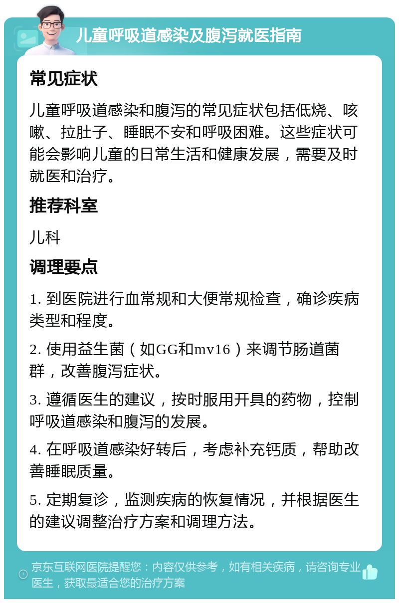 儿童呼吸道感染及腹泻就医指南 常见症状 儿童呼吸道感染和腹泻的常见症状包括低烧、咳嗽、拉肚子、睡眠不安和呼吸困难。这些症状可能会影响儿童的日常生活和健康发展，需要及时就医和治疗。 推荐科室 儿科 调理要点 1. 到医院进行血常规和大便常规检查，确诊疾病类型和程度。 2. 使用益生菌（如GG和mv16）来调节肠道菌群，改善腹泻症状。 3. 遵循医生的建议，按时服用开具的药物，控制呼吸道感染和腹泻的发展。 4. 在呼吸道感染好转后，考虑补充钙质，帮助改善睡眠质量。 5. 定期复诊，监测疾病的恢复情况，并根据医生的建议调整治疗方案和调理方法。