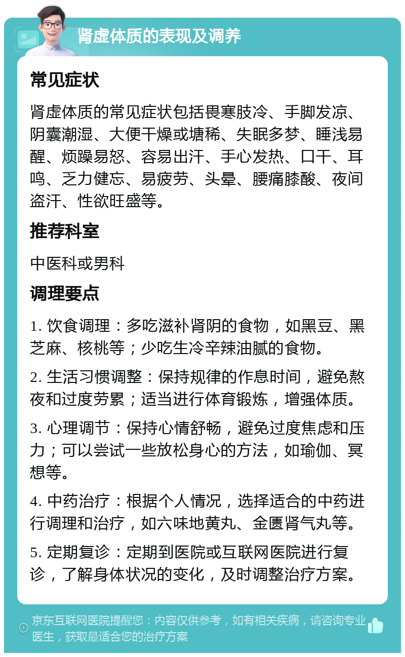 肾虚体质的表现及调养 常见症状 肾虚体质的常见症状包括畏寒肢冷、手脚发凉、阴囊潮湿、大便干燥或塘稀、失眠多梦、睡浅易醒、烦躁易怒、容易出汗、手心发热、口干、耳鸣、乏力健忘、易疲劳、头晕、腰痛膝酸、夜间盗汗、性欲旺盛等。 推荐科室 中医科或男科 调理要点 1. 饮食调理：多吃滋补肾阴的食物，如黑豆、黑芝麻、核桃等；少吃生冷辛辣油腻的食物。 2. 生活习惯调整：保持规律的作息时间，避免熬夜和过度劳累；适当进行体育锻炼，增强体质。 3. 心理调节：保持心情舒畅，避免过度焦虑和压力；可以尝试一些放松身心的方法，如瑜伽、冥想等。 4. 中药治疗：根据个人情况，选择适合的中药进行调理和治疗，如六味地黄丸、金匮肾气丸等。 5. 定期复诊：定期到医院或互联网医院进行复诊，了解身体状况的变化，及时调整治疗方案。