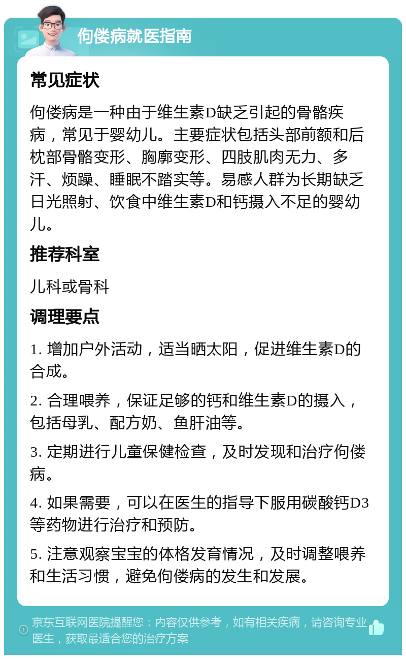 佝偻病就医指南 常见症状 佝偻病是一种由于维生素D缺乏引起的骨骼疾病，常见于婴幼儿。主要症状包括头部前额和后枕部骨骼变形、胸廓变形、四肢肌肉无力、多汗、烦躁、睡眠不踏实等。易感人群为长期缺乏日光照射、饮食中维生素D和钙摄入不足的婴幼儿。 推荐科室 儿科或骨科 调理要点 1. 增加户外活动，适当晒太阳，促进维生素D的合成。 2. 合理喂养，保证足够的钙和维生素D的摄入，包括母乳、配方奶、鱼肝油等。 3. 定期进行儿童保健检查，及时发现和治疗佝偻病。 4. 如果需要，可以在医生的指导下服用碳酸钙D3等药物进行治疗和预防。 5. 注意观察宝宝的体格发育情况，及时调整喂养和生活习惯，避免佝偻病的发生和发展。