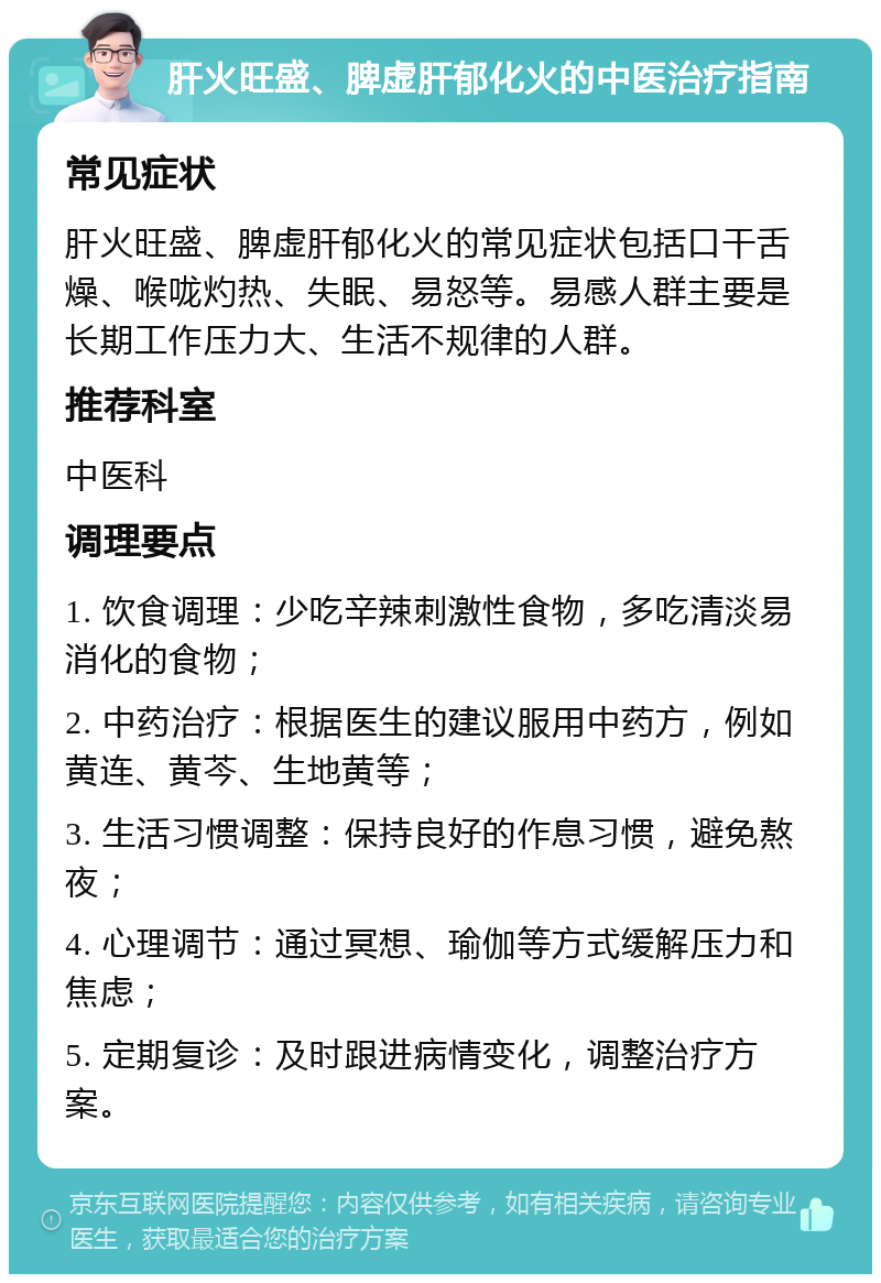 肝火旺盛、脾虚肝郁化火的中医治疗指南 常见症状 肝火旺盛、脾虚肝郁化火的常见症状包括口干舌燥、喉咙灼热、失眠、易怒等。易感人群主要是长期工作压力大、生活不规律的人群。 推荐科室 中医科 调理要点 1. 饮食调理：少吃辛辣刺激性食物，多吃清淡易消化的食物； 2. 中药治疗：根据医生的建议服用中药方，例如黄连、黄芩、生地黄等； 3. 生活习惯调整：保持良好的作息习惯，避免熬夜； 4. 心理调节：通过冥想、瑜伽等方式缓解压力和焦虑； 5. 定期复诊：及时跟进病情变化，调整治疗方案。