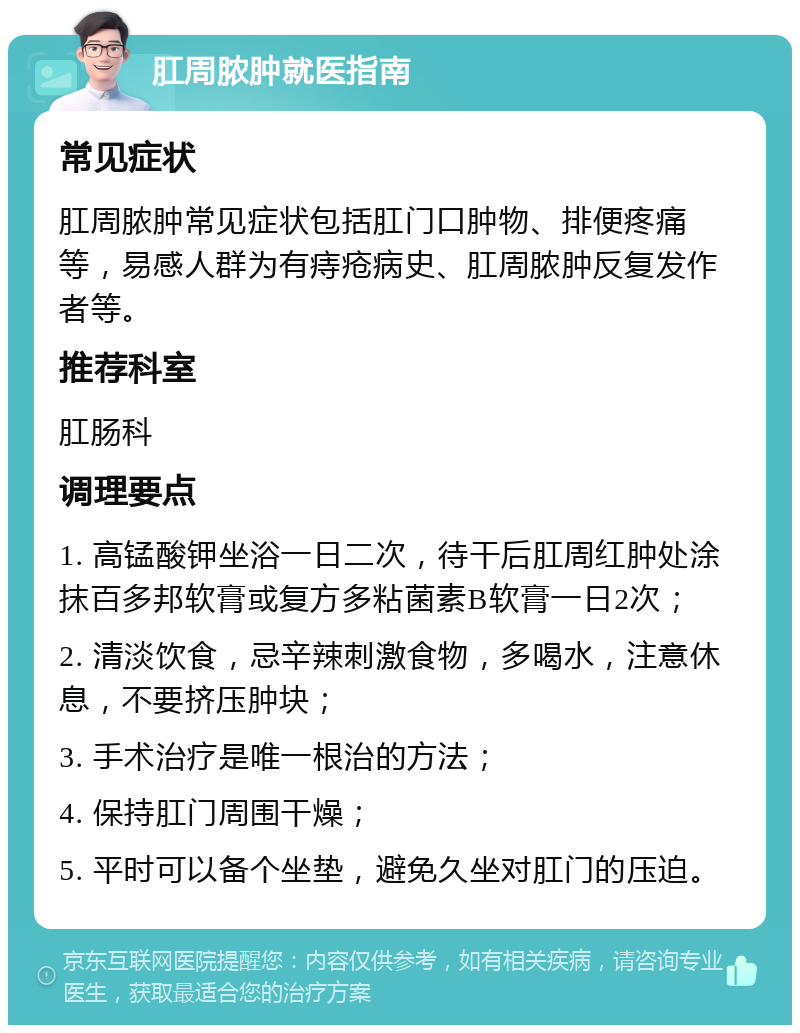 肛周脓肿就医指南 常见症状 肛周脓肿常见症状包括肛门口肿物、排便疼痛等，易感人群为有痔疮病史、肛周脓肿反复发作者等。 推荐科室 肛肠科 调理要点 1. 高锰酸钾坐浴一日二次，待干后肛周红肿处涂抹百多邦软膏或复方多粘菌素B软膏一日2次； 2. 清淡饮食，忌辛辣刺激食物，多喝水，注意休息，不要挤压肿块； 3. 手术治疗是唯一根治的方法； 4. 保持肛门周围干燥； 5. 平时可以备个坐垫，避免久坐对肛门的压迫。