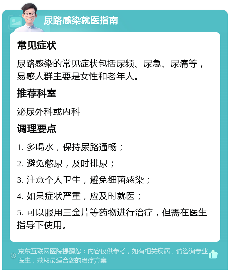 尿路感染就医指南 常见症状 尿路感染的常见症状包括尿频、尿急、尿痛等，易感人群主要是女性和老年人。 推荐科室 泌尿外科或内科 调理要点 1. 多喝水，保持尿路通畅； 2. 避免憋尿，及时排尿； 3. 注意个人卫生，避免细菌感染； 4. 如果症状严重，应及时就医； 5. 可以服用三金片等药物进行治疗，但需在医生指导下使用。