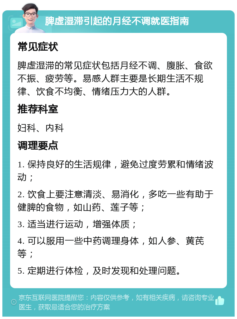 脾虚湿滞引起的月经不调就医指南 常见症状 脾虚湿滞的常见症状包括月经不调、腹胀、食欲不振、疲劳等。易感人群主要是长期生活不规律、饮食不均衡、情绪压力大的人群。 推荐科室 妇科、内科 调理要点 1. 保持良好的生活规律，避免过度劳累和情绪波动； 2. 饮食上要注意清淡、易消化，多吃一些有助于健脾的食物，如山药、莲子等； 3. 适当进行运动，增强体质； 4. 可以服用一些中药调理身体，如人参、黄芪等； 5. 定期进行体检，及时发现和处理问题。